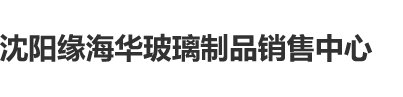 大鸡巴操爽逼视频沈阳缘海华玻璃制品销售中心